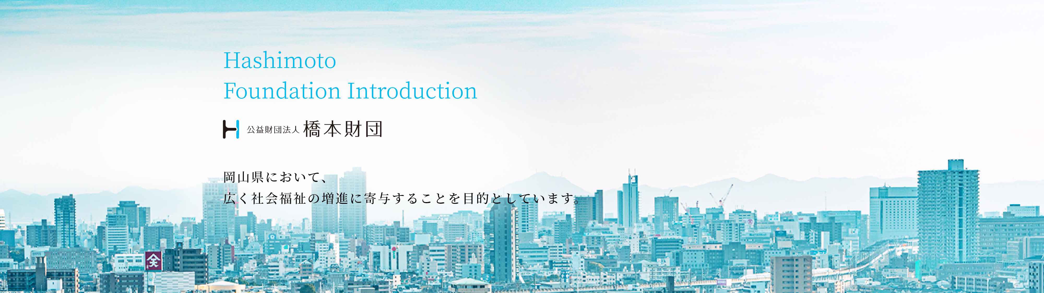 Hashimoto Foundation Introduction 公益財団法人 橋本財団 岡山県において、広く社会福祉の増進に寄与することを目的としています。